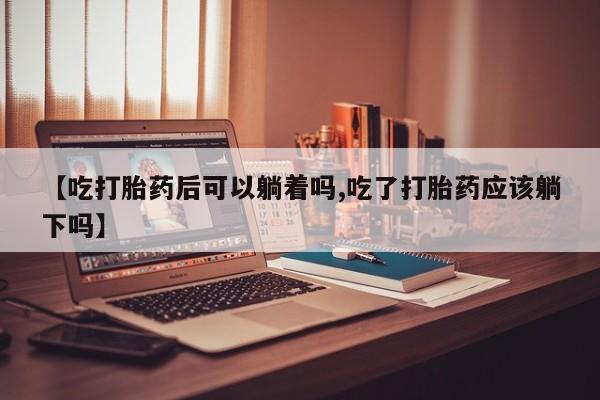 流产药怎么买【吃打胎药后可以躺着吗,吃了打胎药应该躺下吗】