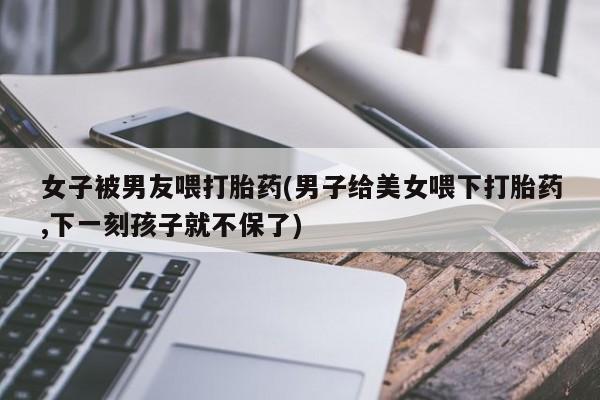 流产药怎么买女子被男友喂打胎药(男子给美女喂下打胎药,下一刻孩子就不保了)