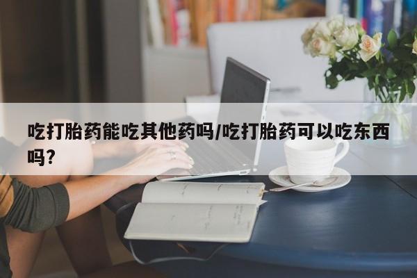 流产药怎么买吃打胎药能吃其他药吗/吃打胎药可以吃东西吗?