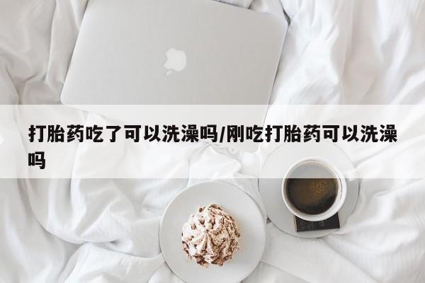 流产药怎么买打胎药吃了可以洗澡吗/刚吃打胎药可以洗澡吗