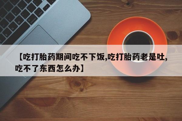 流产药怎么买【吃打胎药期间吃不下饭,吃打胎药老是吐,吃不了东西怎么办】