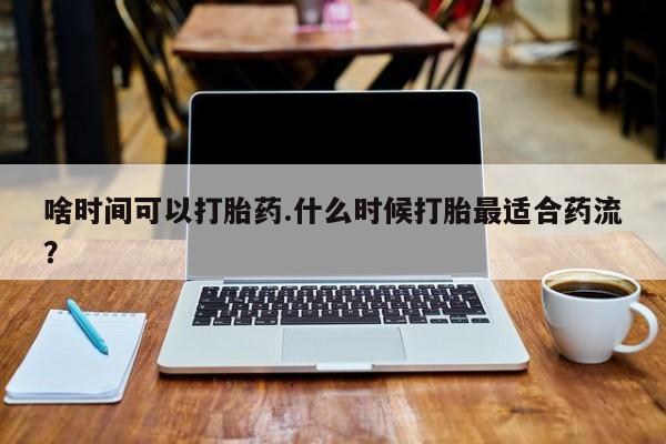 流产药怎么买啥时间可以打胎药.什么时候打胎最适合药流？