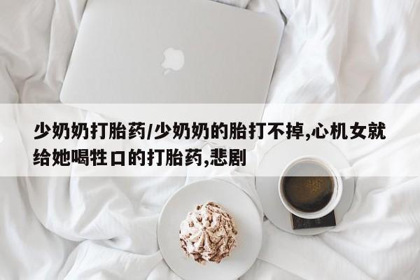 流产药怎么买少奶奶打胎药/少奶奶的胎打不掉,心机女就给她喝牲口的打胎药,悲剧