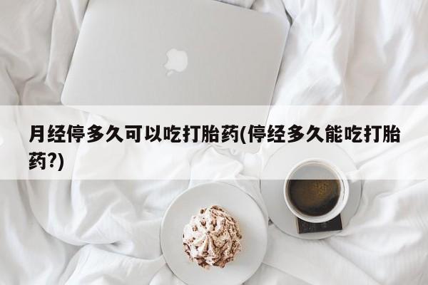 流产药怎么买月经停多久可以吃打胎药(停经多久能吃打胎药?)
