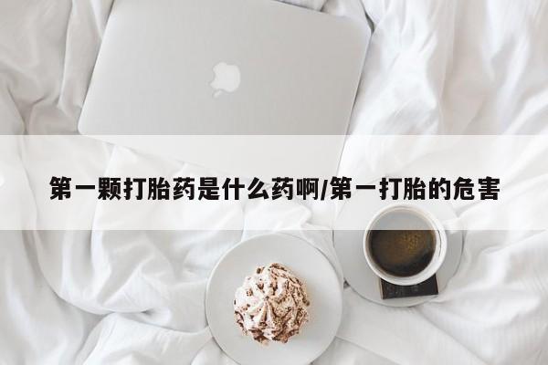流产药怎么买第一颗打胎药是什么药啊/第一打胎的危害