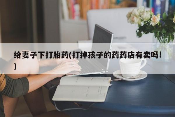 流产药怎么买给妻子下打胎药(打掉孩子的药药店有卖吗!)