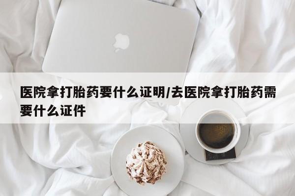流产药怎么买医院拿打胎药要什么证明/去医院拿打胎药需要什么证件