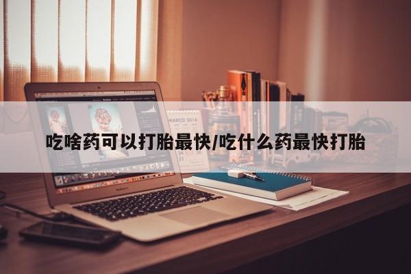 流产药怎么买吃啥药可以打胎最快/吃什么药最快打胎