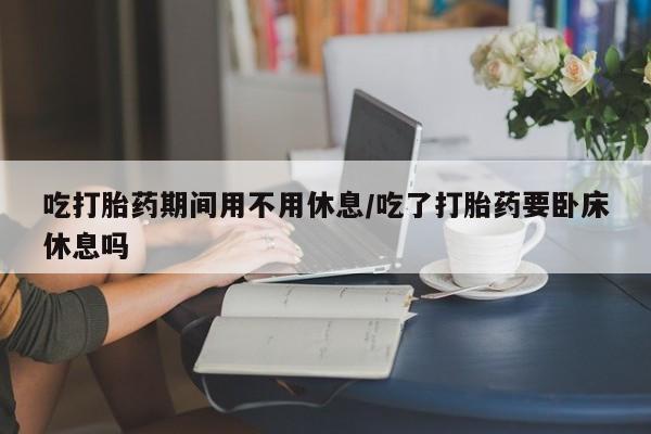 流产药怎么买吃打胎药期间用不用休息/吃了打胎药要卧床休息吗