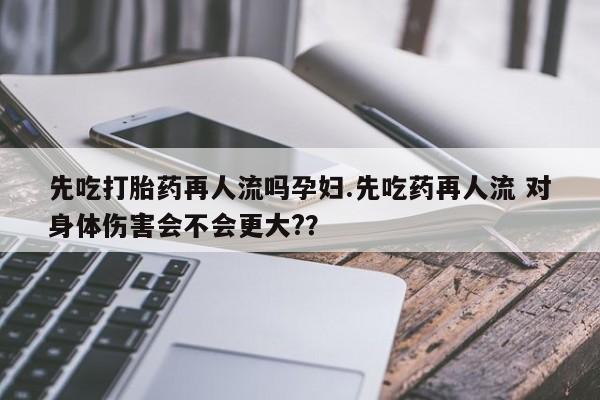 流产药怎么买先吃打胎药再人流吗孕妇.先吃药再人流 对身体伤害会不会更大?？