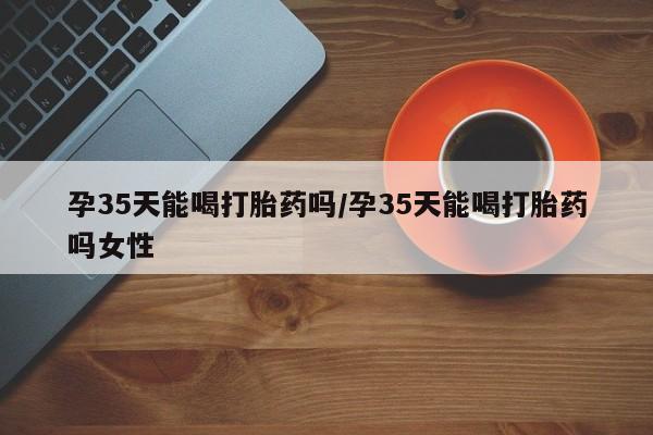 流产药怎么买孕35天能喝打胎药吗/孕35天能喝打胎药吗女性