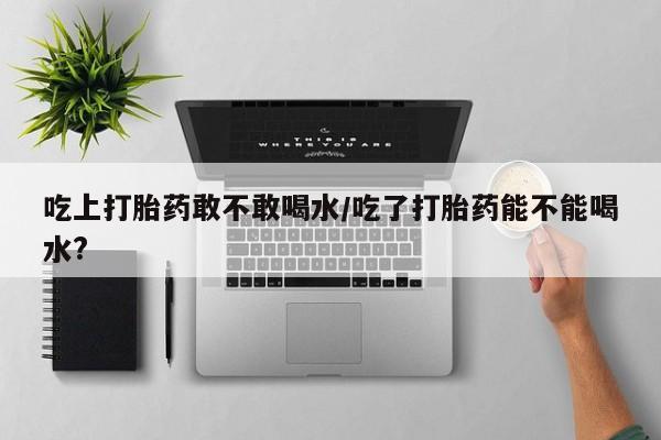 流产药怎么买吃上打胎药敢不敢喝水/吃了打胎药能不能喝水?