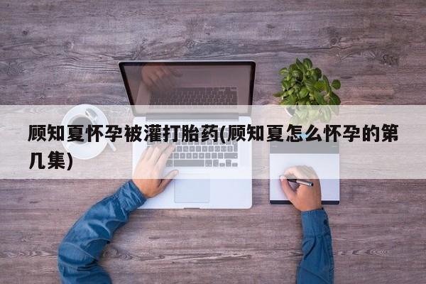 流产药怎么买顾知夏怀孕被灌打胎药(顾知夏怎么怀孕的第几集)