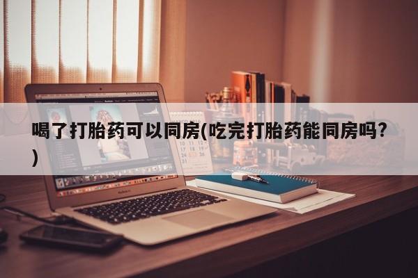 流产药怎么买喝了打胎药可以同房(吃完打胎药能同房吗?)