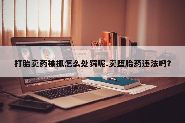 流产药怎么买打胎卖药被抓怎么处罚呢.卖堕胎药违法吗？