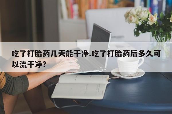 流产药怎么买吃了打胎药几天能干净.吃了打胎药后多久可以流干净？