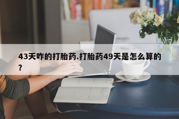 流产药怎么买43天咋的打胎药.打胎药49天是怎么算的？