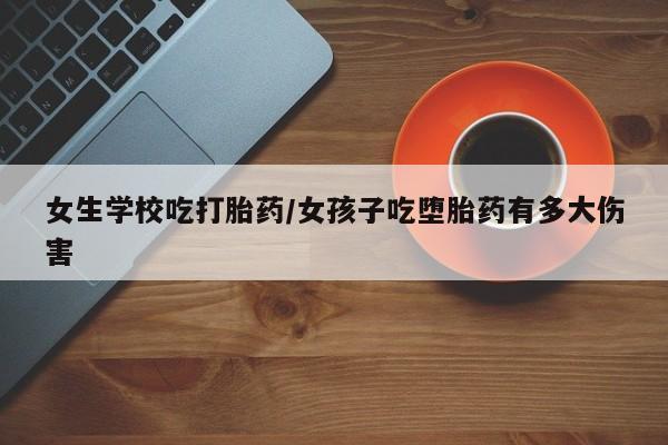 流产药怎么买女生学校吃打胎药/女孩子吃堕胎药有多大伤害