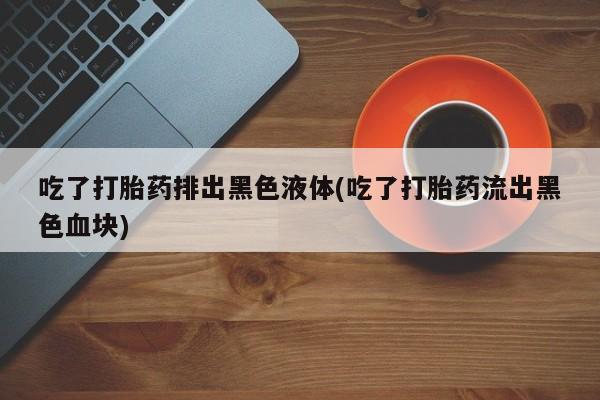 流产药怎么买吃了打胎药排出黑色液体(吃了打胎药流出黑色血块)