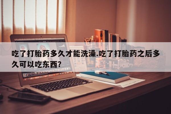 流产药怎么买吃了打胎药多久才能洗澡.吃了打胎药之后多久可以吃东西？