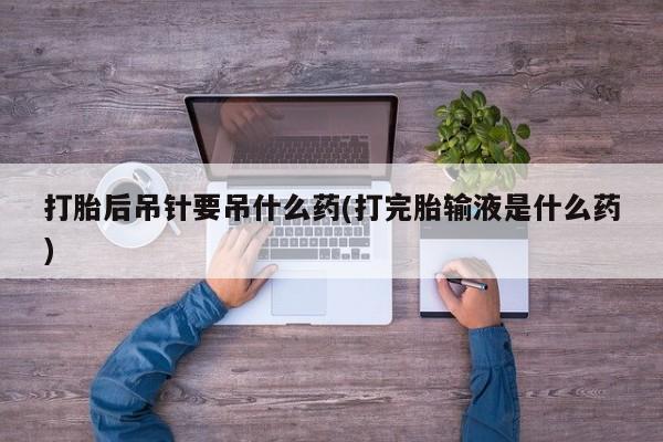 流产药怎么买打胎后吊针要吊什么药(打完胎输液是什么药)