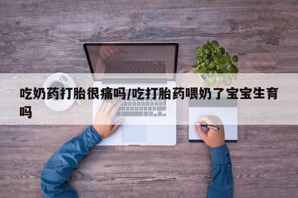 流产药怎么买吃奶药打胎很痛吗/吃打胎药喂奶了宝宝生育吗