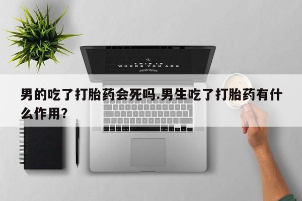 流产药怎么买男的吃了打胎药会死吗.男生吃了打胎药有什么作用？