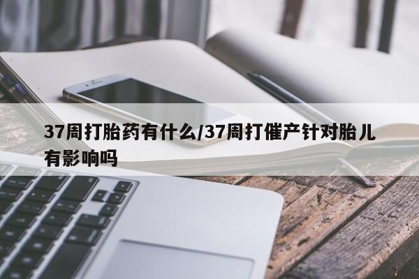 流产药怎么买37周打胎药有什么/37周打催产针对胎儿有影响吗