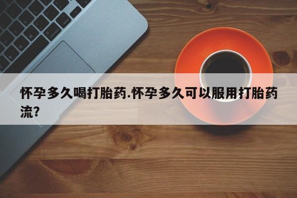 流产药怎么买怀孕多久喝打胎药.怀孕多久可以服用打胎药流？