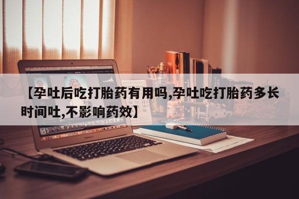 流产药怎么买【孕吐后吃打胎药有用吗,孕吐吃打胎药多长时间吐,不影响药效】