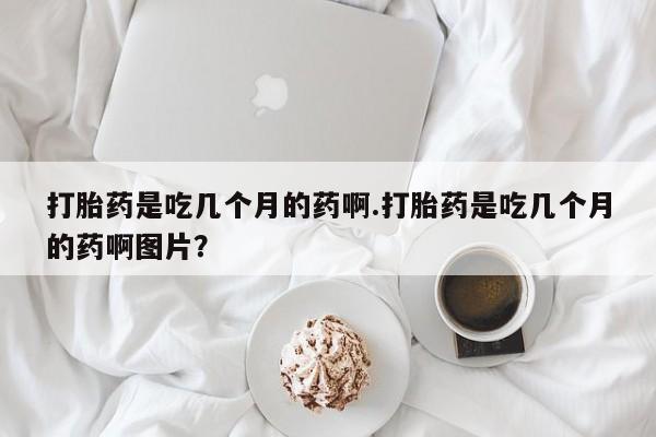 流产药怎么买打胎药是吃几个月的药啊.打胎药是吃几个月的药啊图片？