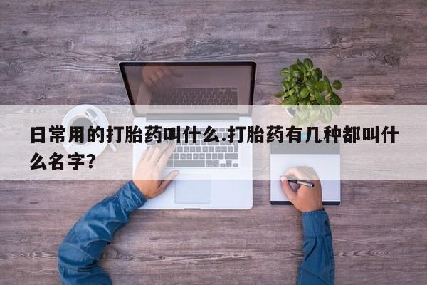 流产药怎么买日常用的打胎药叫什么.打胎药有几种都叫什么名字？