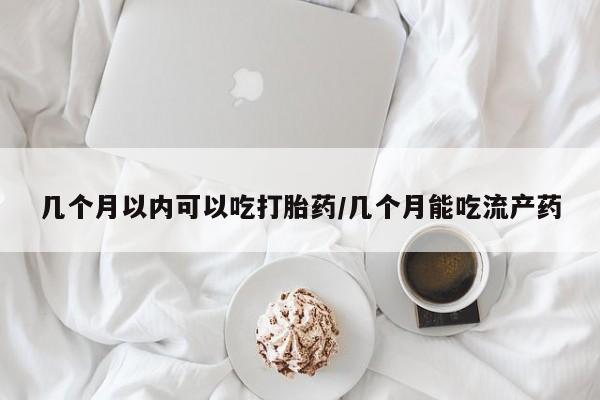 流产药怎么买几个月以内可以吃打胎药/几个月能吃流产药
