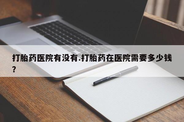 流产药怎么买打胎药医院有没有.打胎药在医院需要多少钱？