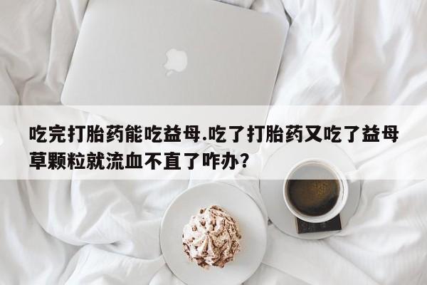 流产药怎么买吃完打胎药能吃益母.吃了打胎药又吃了益母草颗粒就流血不直了咋办？