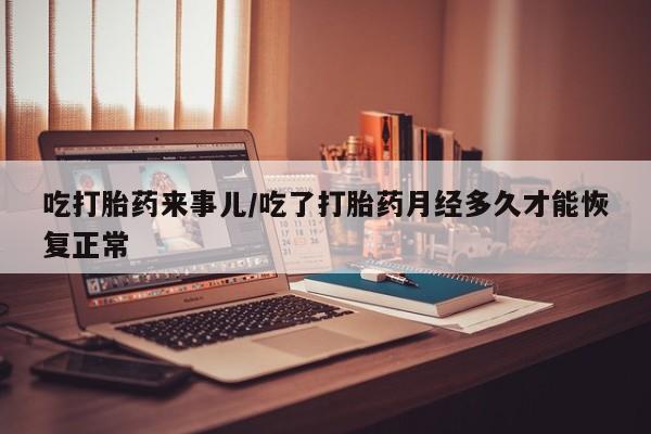 流产药怎么买吃打胎药来事儿/吃了打胎药月经多久才能恢复正常