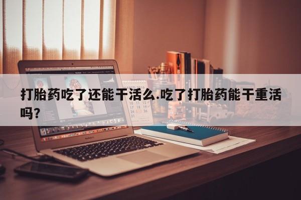 流产药怎么买打胎药吃了还能干活么.吃了打胎药能干重活吗？