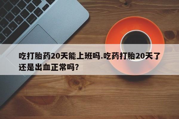 流产药怎么买吃打胎药20天能上班吗.吃药打胎20天了还是出血正常吗？