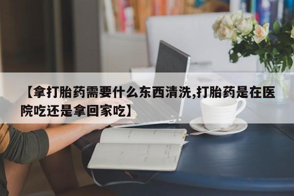 流产药怎么买【拿打胎药需要什么东西清洗,打胎药是在医院吃还是拿回家吃】