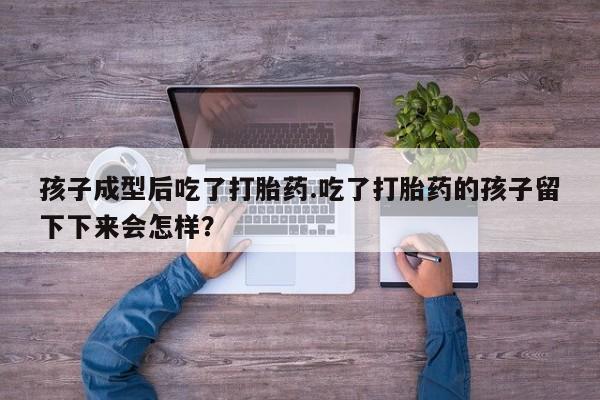 流产药怎么买孩子成型后吃了打胎药.吃了打胎药的孩子留下下来会怎样？