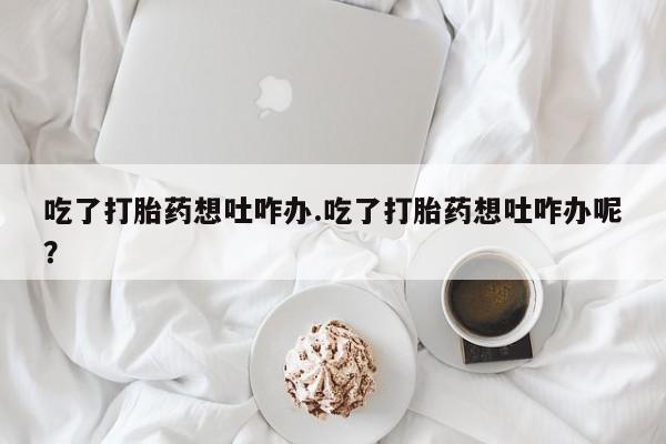 流产药怎么买吃了打胎药想吐咋办.吃了打胎药想吐咋办呢？