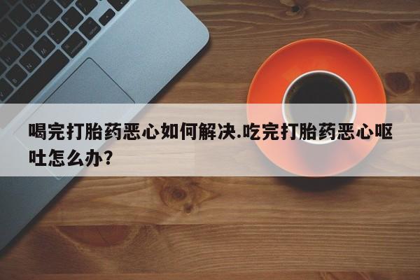 流产药怎么买喝完打胎药恶心如何解决.吃完打胎药恶心呕吐怎么办？