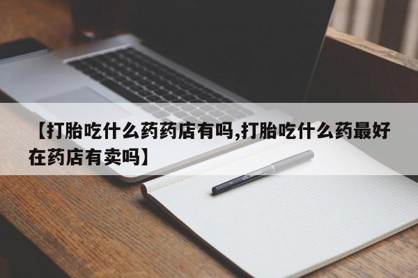 流产药怎么买【打胎吃什么药药店有吗,打胎吃什么药最好在药店有卖吗】