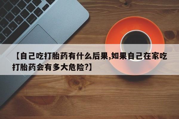 流产药怎么买【自己吃打胎药有什么后果,如果自己在家吃打胎药会有多大危险?】