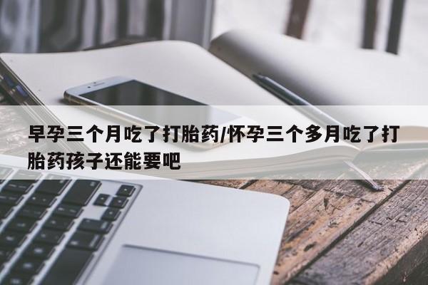 流产药怎么买早孕三个月吃了打胎药/怀孕三个多月吃了打胎药孩子还能要吧