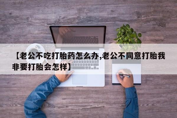 流产药怎么买【老公不吃打胎药怎么办,老公不同意打胎我非要打胎会怎样】