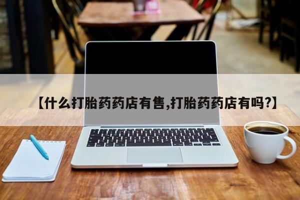 流产药怎么买【什么打胎药药店有售,打胎药药店有吗?】