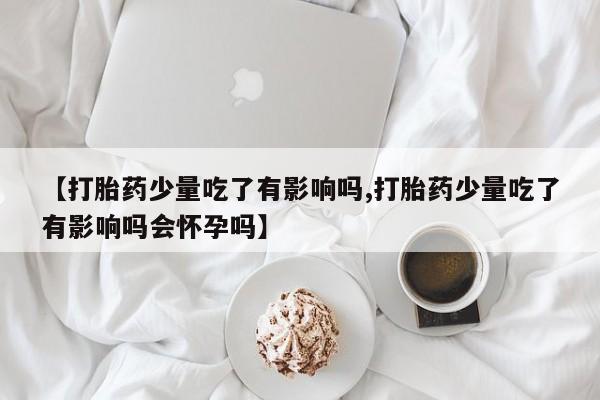流产药怎么买【打胎药少量吃了有影响吗,打胎药少量吃了有影响吗会怀孕吗】