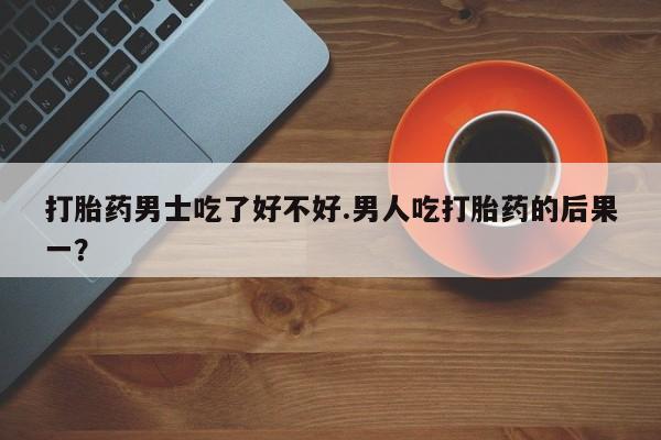 流产药怎么买打胎药男士吃了好不好.男人吃打胎药的后果一？