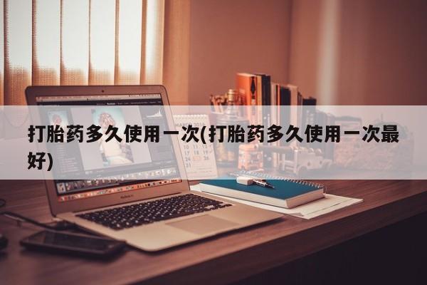 流产药怎么买打胎药多久使用一次(打胎药多久使用一次最好)
